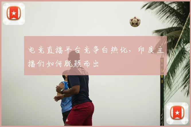 电竞直播平台竞争白热化,印度主播们如何脱颖而出