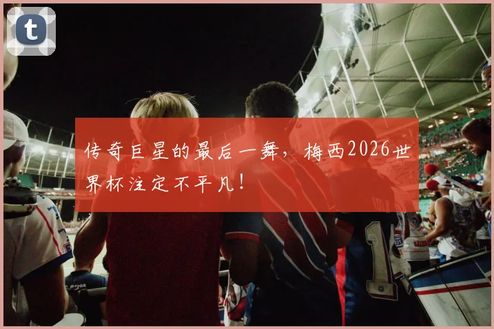 传奇巨星的最后一舞,梅西2026世界杯注定不平凡!