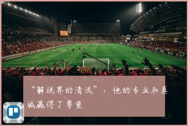 “解说界的清流”,他的专业和真诚赢得了尊重