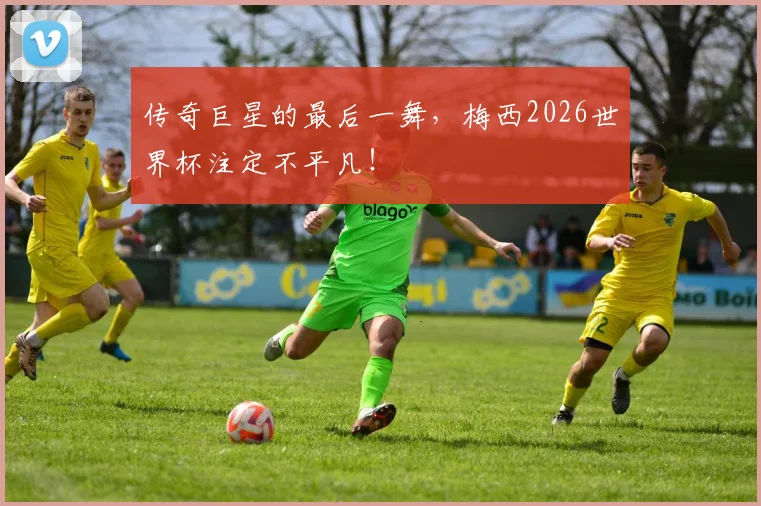 传奇巨星的最后一舞，梅西2026世界杯注定不平凡！