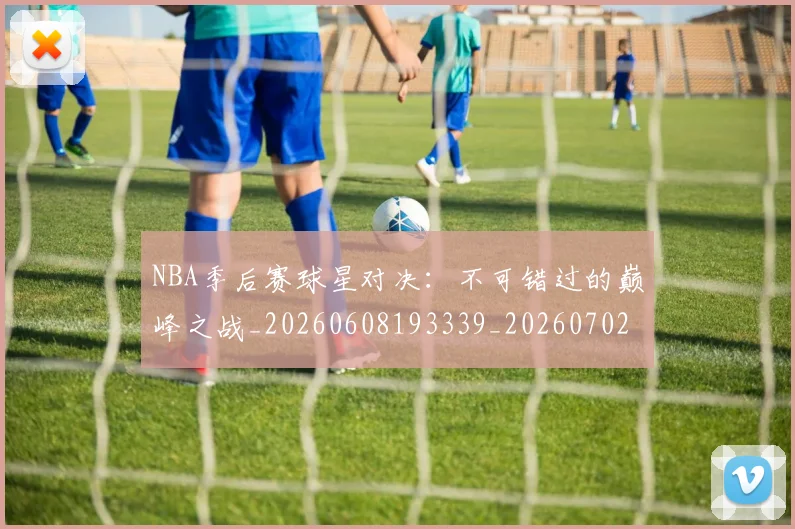 NBA季后赛球星对决：不可错过的巅峰之战_20260608193339_20260702164456