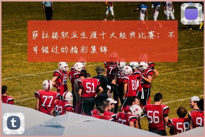 萨拉赫职业生涯十大经典比赛：不可错过的精彩集锦