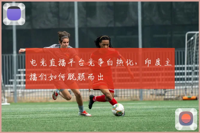 电竞直播平台竞争白热化，印度主播们如何脱颖而出