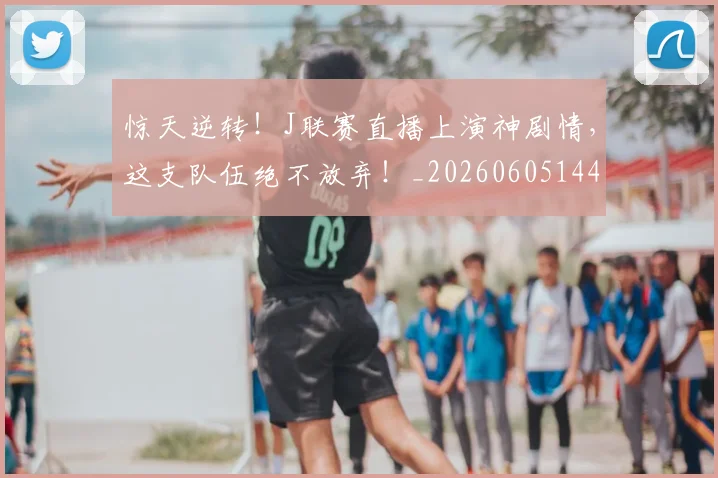 惊天逆转！J联赛直播上演神剧情，这支队伍绝不放弃！_20260605144222
