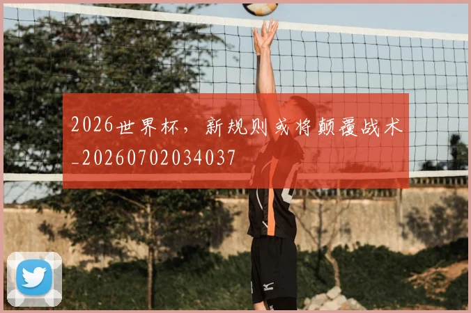2026世界杯,新规则或将颠覆战术_20260702034037
