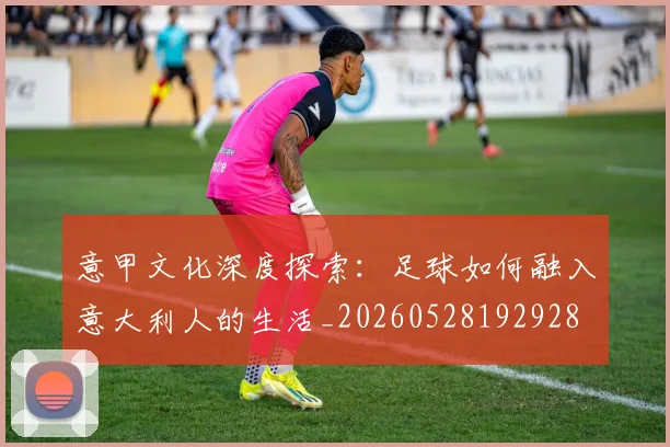 意甲文化深度探索：足球如何融入意大利人的生活_20260528192928