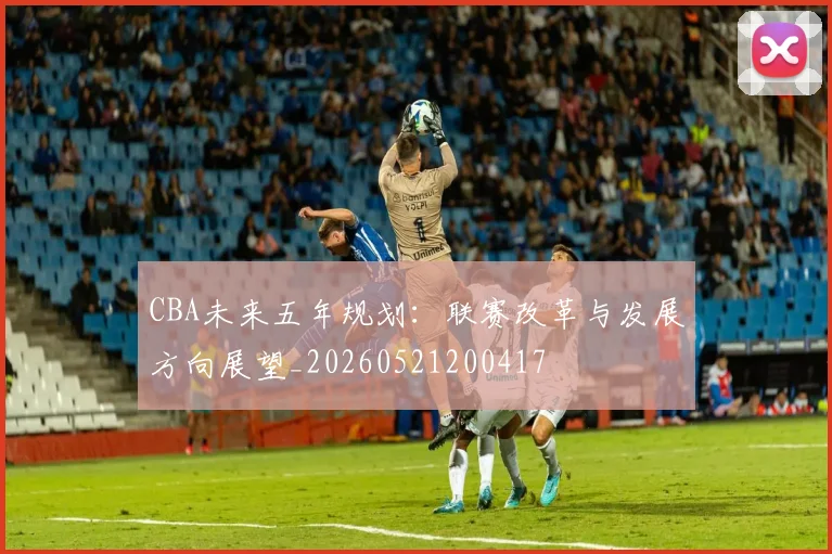 CBA未来五年规划:联赛改革与发展方向展望_20260521200417