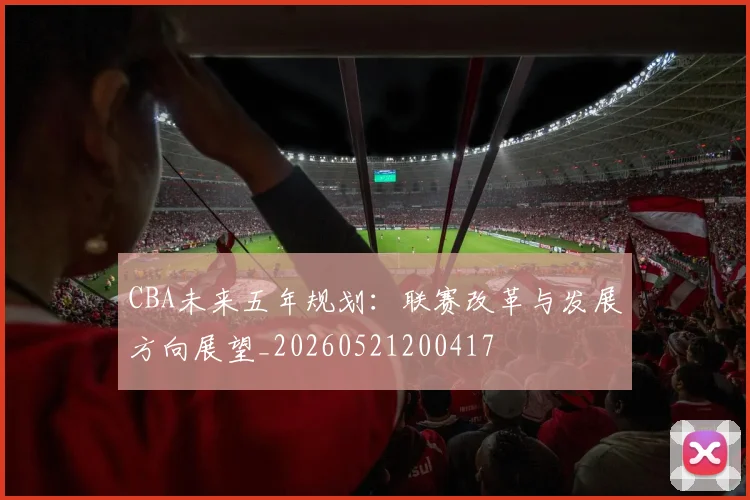 CBA未来五年规划:联赛改革与发展方向展望_20260521200417