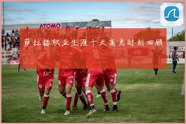 萨拉赫职业生涯十大高光时刻回顾