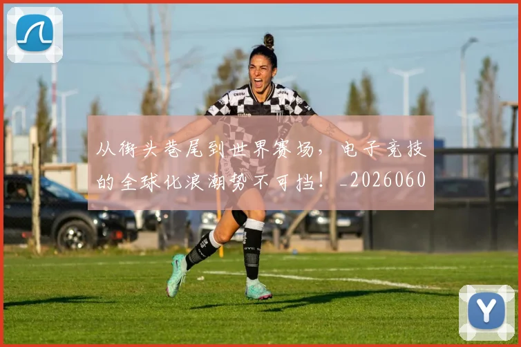从街头巷尾到世界赛场,电子竞技的全球化浪潮势不可挡!_20260601173222_20260704164623