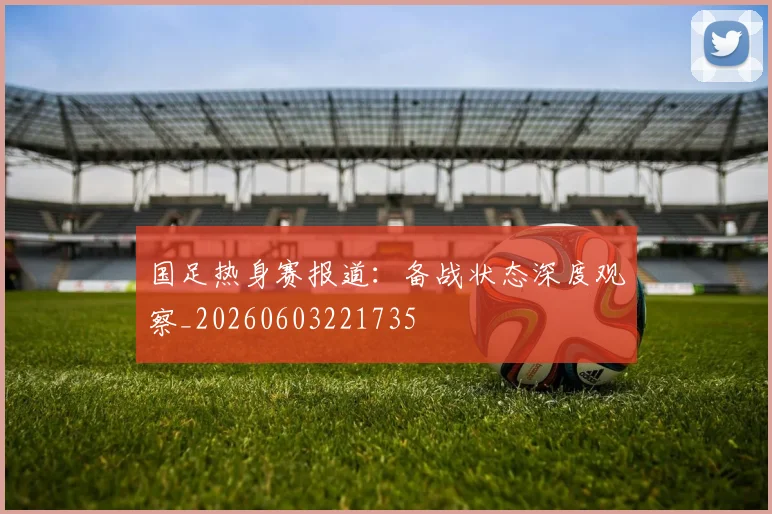 国足热身赛报道:备战状态深度观察_20260603221735