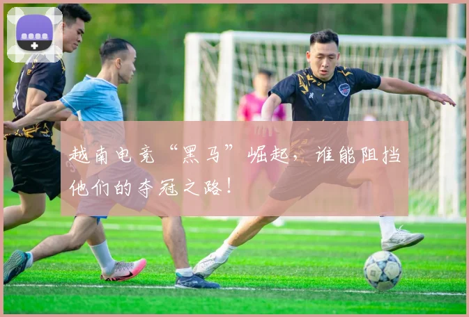 越南电竞“黑马”崛起，谁能阻挡他们的夺冠之路！